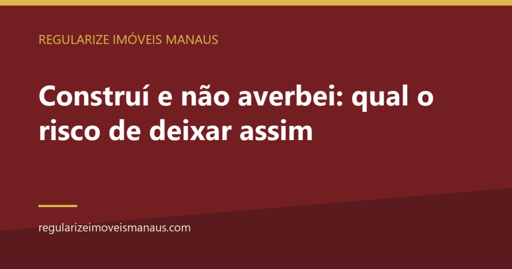 Construí e não averbei: qual o risco de deixar assim 2 Construí e não averbei: qual o risco de deixar assim — Regularize Imóveis Manaus